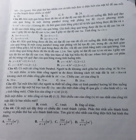 480- 201 (gam). Hói phái thà bao nhiêu con cá trên một đơn vị diện tích của mặt hồ để sau mỗi
A. 10. vụ thu hoạch được nhiều cá nhất? C. 9. D. 24.
B. 12.
Câu 40: Khi một quả bóng được đá lên nó sẽ đạt độ cao nào đó rồi rợi xuống đất. Biết quỹ đạo
của quá bóng là một đường parabol trong mặt phẳng toạ độ Oxycó phương trình
h=at^2+bt+c(a<0) trong đó # là thời gian (tính bằng giây) kể từ khi quả bóng được đã lên và #
là độ cao (tính bằng mét) của quả bóng. Giá thiết rằng quả bóng được đá lên từ độ cao Im và
sau 1 giây thì nó đạt độ cao 6,5m ; sau 4 giây nó đạt độ cao 5m. Tính tổng 2a+b+c
A. 2a+b+c=5. B. 2a+b+c=3.
C. 2a+b+c=0. D. 2a+b+c=4.
Câu 41: Khi quả bóng được đá lên, nó đạt độ cao nào đó rồi rơi xuống đất, Biết rằng quỹ đạo
của quả bóng là một cung parabol trong mặt phẳng với hệ tọa độ OW, trong đó /là thời gian
(tính bằng giãy), kể từ khi quả bóng được đá lên: klà độ cao (tính bằng mét) của quả bóng, Giả
trhiết rằng quả bóng được đá lên từ độ cao 1,2m. Sau 1 giây nó đạt độ cao 8,5m và sau 2 giãy sau
khi đá lên nó đạt độ cao 6m. Hãy tìm hàm số bậc hai biểu thị độ cao #theo thời gian 7có phản
đồ thị trùng với quỹ đạo của quả bóng trong tình huống trên.
A. y=4,9r^2+12,2t+1,2. B. y=-4,9r^2-12,2t+1,2.
C. y=-4,9t^2+12,2t-1,2, D. y=-4,9t^2+12,2t+1,2,
Câu 42: Có một cái cổng hình Parabol. Người ta đo khoảng cách giữa hai chân cổng BC là 10m
. Từ một điểm M trên thân cổng người ta đo được khoảng cách tới mặt đắt là MK=18m và
khoảng cách tới chân cổng gần nhất là BK=1m. Chiều cao AH của cống là
A. 50 m . B. 72m . C. 16 m . D. 20 m .
Câu 43: Tại một khu hội chợ người ta thiết kế cổng chào có hình parabol hướng bể lõm xuống
dưới. Giá sử lập một hệ trục tọa độ Oxy sao cho một chân cổng đi qua gốc 0 như hình vẽ ( x và
ytính bằng mét). Chân kia của cổng ở vị trí (4:0).
Biết một điểm M trên cổng có tọa độ (1:3). Hỏi chiều cao của cổng (vị trí cao nhất của cổng tới
mặt đất) là bao nhiêu mét?
A. 3 mét. B. 4 mét, C. 5 mét. D. Đáp số khác.
Câu 44: Cắt một sợi dây thép có chiều dài 4mét thành 2phần. Phần thứ nhất uốn thành hình
vuông và phần thứ hai uồn thành hình tròn. Tìm giá trị nhỏ nhất của tổng diện tích hai hình thu
được.
A.  4π /π +4 (m^2). B.  4/π +4 (m^2) C.  16π /π +4 (m^2). D.  16/π +4 (m^2).