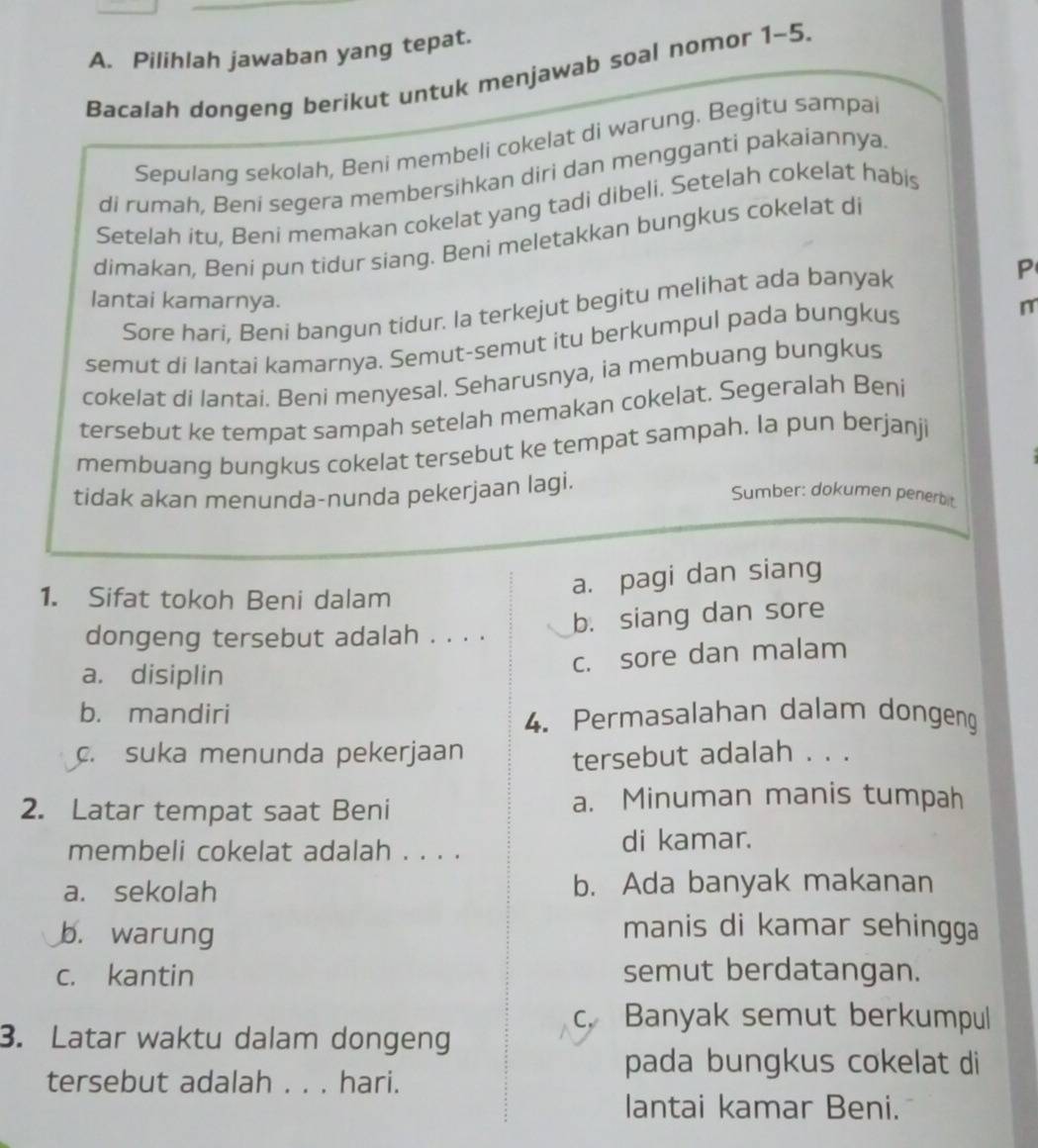 Pilihlah jawaban yang tepat.
Bacalah dongeng berikut untuk menjawab soal nomor 1-5.
Sepulang sekolah, Beni membeli cokelat di warung. Begitu sampai
di rumah, Beni segera membersihkan diri dan mengganti pakaiannya.
Setelah itu, Beni memakan cokelat yang tadi dibeli. Setelah cokelat habis
dimakan, Beni pun tidur siang. Beni meletakkan bungkus cokelat di
P
lantai kamarnya.
Sore hari, Beni bangun tidur. la terkejut begitu melihat ada banyak
semut di lantai kamarnya. Semut-semut itu berkumpul pada bungkus
n
cokelat di lantai. Beni menyesal. Seharusnya, ia membuang bungkus
tersebut ke tempat sampah setelah memakan cokelat. Segeralah Beni
membuang bungkus cokelat tersebut ke tempat sampah. la pun berjanji
tidak akan menunda-nunda pekerjaan lagi.
Sumber: dokumen penerbit
1. Sifat tokoh Beni dalam
a. pagi dan siang
dongeng tersebut adalah . . . . b. siang dan sore
c. sore dan malam
a. disiplin
b. mandiri 4. Permasalahan dalam dongeng
c. suka menunda pekerjaan
tersebut adalah . . .
2. Latar tempat saat Beni a. Minuman manis tumpah
membeli cokelat adalah . . . . di kamar.
a. sekolah b. Ada banyak makanan
b. warung
manis di kamar sehingga
c. kantin semut berdatangan.
c. Banyak semut berkumpul
3. Latar waktu dalam dongeng
tersebut adalah . . . hari.
pada bungkus cokelat di
lantai kamar Beni.