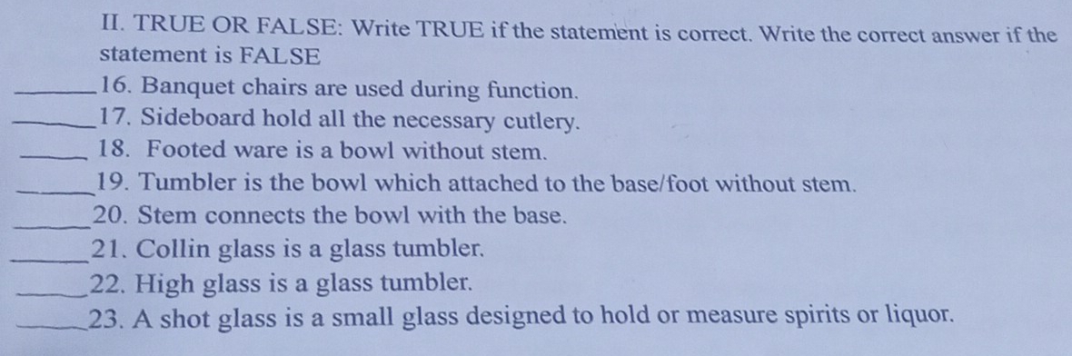 TRUE OR FALSE: Write TRUE if the statement is correct. Write the correct answer if the 
statement is FALSE 
_16. Banquet chairs are used during function. 
_17. Sideboard hold all the necessary cutlery. 
_18. Footed ware is a bowl without stem. 
_19. Tumbler is the bowl which attached to the base/foot without stem. 
_ 
20. Stem connects the bowl with the base. 
_21. Collin glass is a glass tumbler. 
_22. High glass is a glass tumbler. 
_23. A shot glass is a small glass designed to hold or measure spirits or liquor.