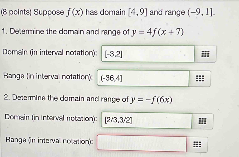 Suppose f(x) has domain [4,9] and range (-9,1]. 
1. Determine the domain and range of y=4f(x+7)
Domain (in interval notation): [-3,2]
Range (in interval notation): (-36,4]
2. Determine the domain and range of y=-f(6x)
Domain (in interval notation): [2/3,3/2]
Range (in interval notation):