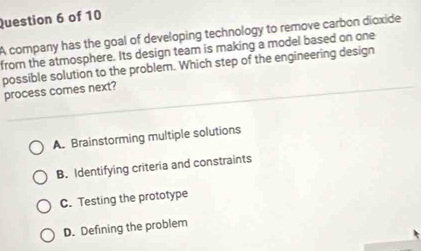 A company has the goal of developing technology to remove carbon dioxide
from the atmosphere. Its design team is making a model based on one
possible solution to the problem. Which step of the engineering design
process comes next?
A. Brainstorming multiple solutions
B. Identifying criteria and constraints
C. Testing the prototype
D. Defining the problem