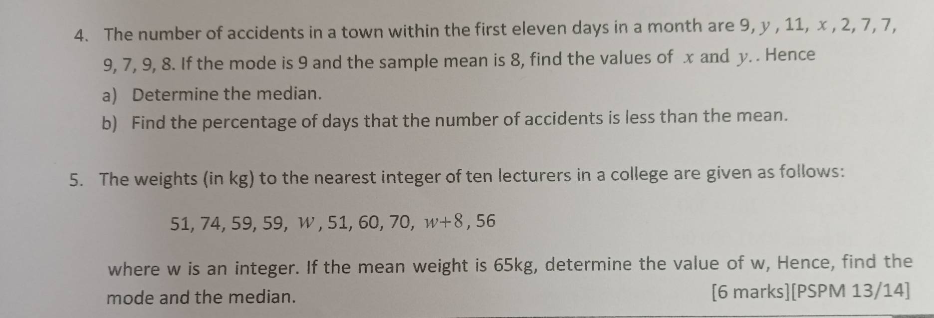 The number of accidents in a town within the first eleven days in a month are 9, y , 11, x , 2, 7, 7,
9, 7, 9, 8. If the mode is 9 and the sample mean is 8, find the values of x and y. . Hence 
a) Determine the median. 
b) Find the percentage of days that the number of accidents is less than the mean. 
5. The weights (in kg) to the nearest integer of ten lecturers in a college are given as follows:
51, 74, 59, 59, W, 51, 60, 70, w+8,56
where w is an integer. If the mean weight is 65kg, determine the value of w, Hence, find the 
mode and the median. [6 marks][PSPM 13/14]