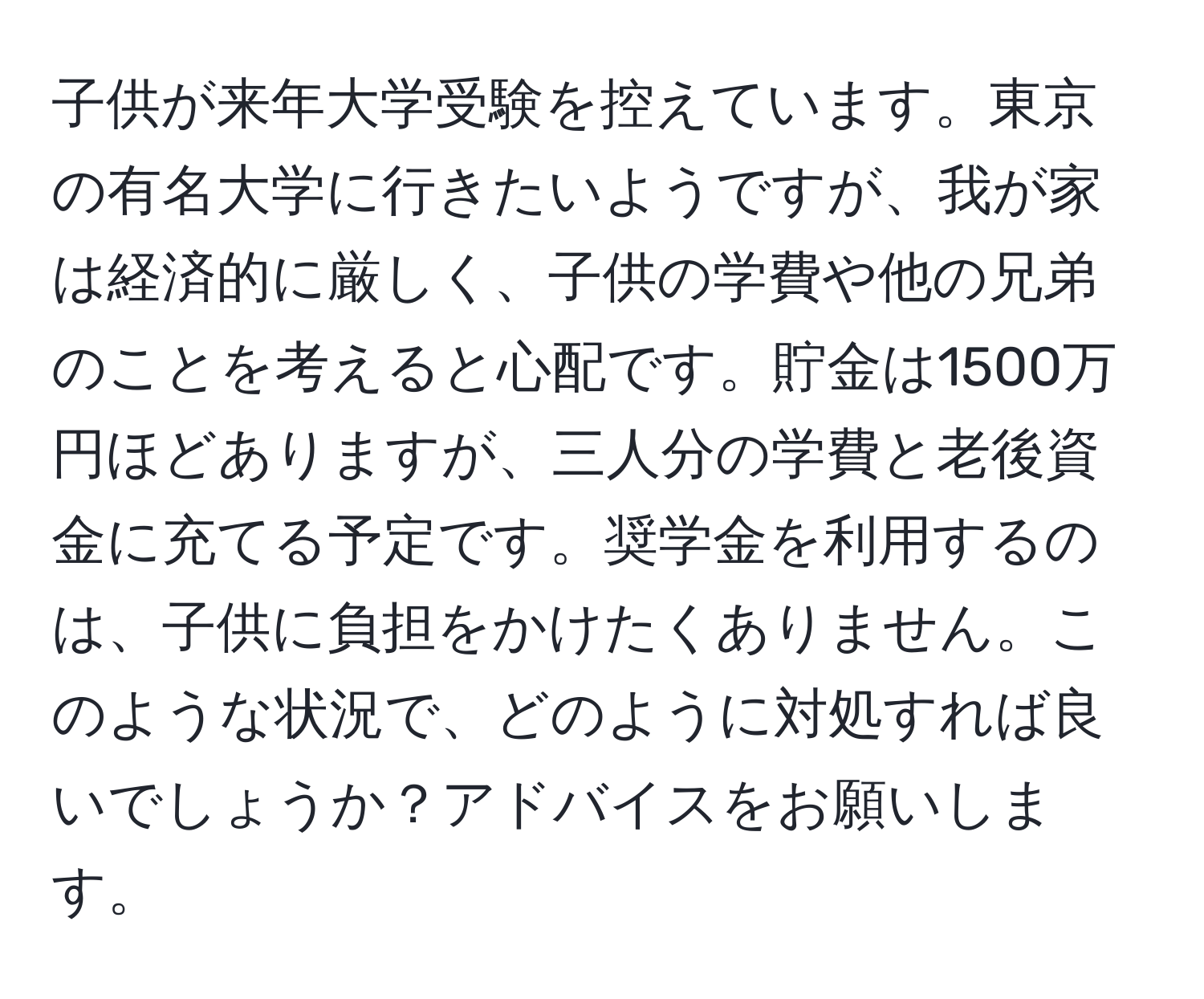 子供が来年大学受験を控えています。東京の有名大学に行きたいようですが、我が家は経済的に厳しく、子供の学費や他の兄弟のことを考えると心配です。貯金は1500万円ほどありますが、三人分の学費と老後資金に充てる予定です。奨学金を利用するのは、子供に負担をかけたくありません。このような状況で、どのように対処すれば良いでしょうか？アドバイスをお願いします。