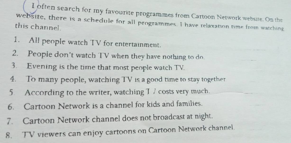 often search for my favourite programmes from Cartoon Network website. On the 
website, there is a schedule for all programmes. I have relaxation time from watching 
this channel. 
1. All people watch TV for entertainment. 
2. People don't watch TV when they have nothing to do. 
3. Evening is the time that most people watch TV. 
4. To many people, watching TV is a good time to stay together 
5 According to the writer, watching I 7 costs very much. 
6. Cartoon Network is a channel for kids and families. 
7. Cartoon Network channel does not broadcast at night. 
8. TV viewers can enjoy cartoons on Cartoon Network channel.