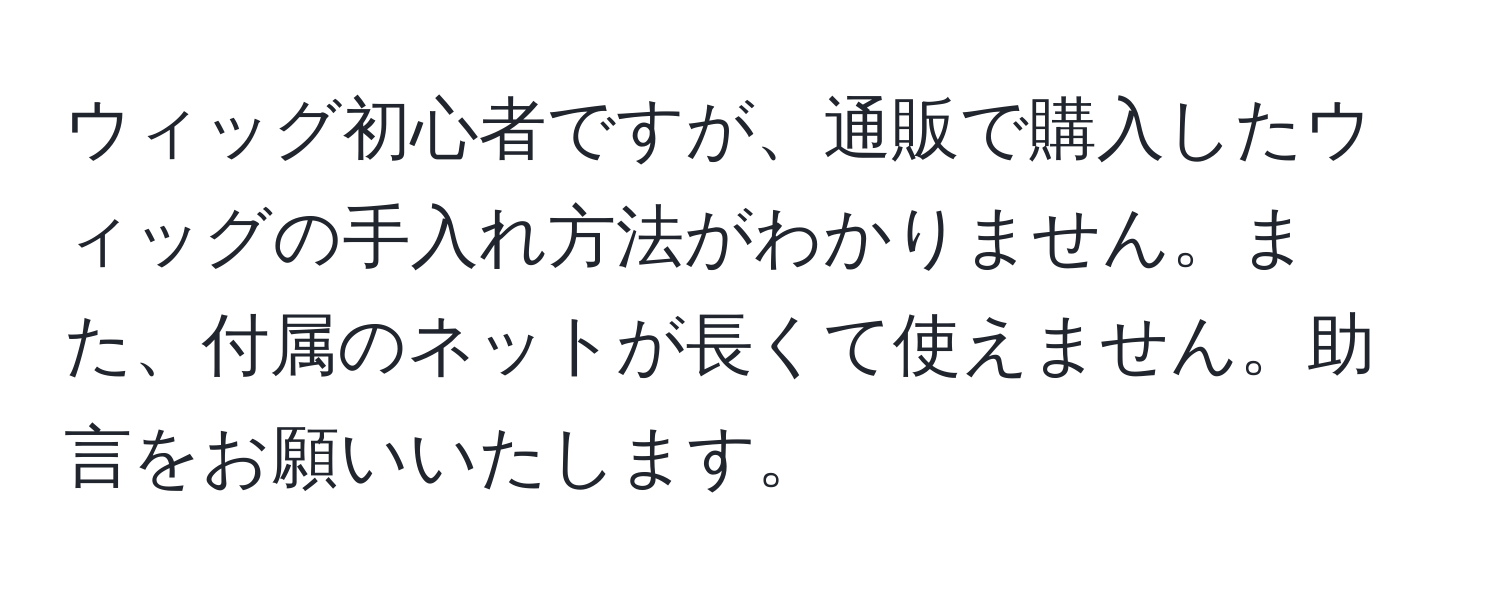 ウィッグ初心者ですが、通販で購入したウィッグの手入れ方法がわかりません。また、付属のネットが長くて使えません。助言をお願いいたします。