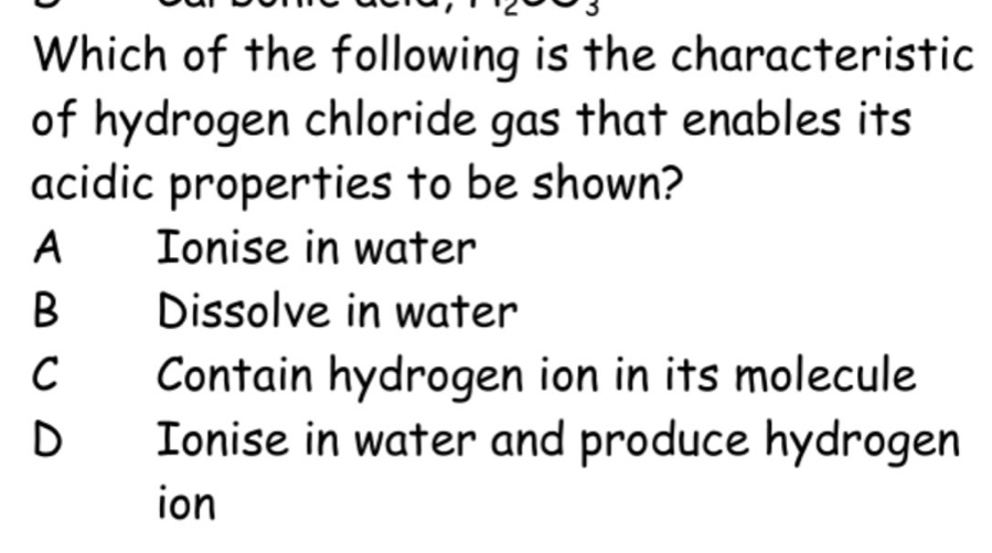 Which of the following is the characteristic
of hydrogen chloride gas that enables its
acidic properties to be shown?
A: Ionise in water
B Dissolve in water
C Contain hydrogen ion in its molecule
D Ionise in water and produce hydrogen
ion