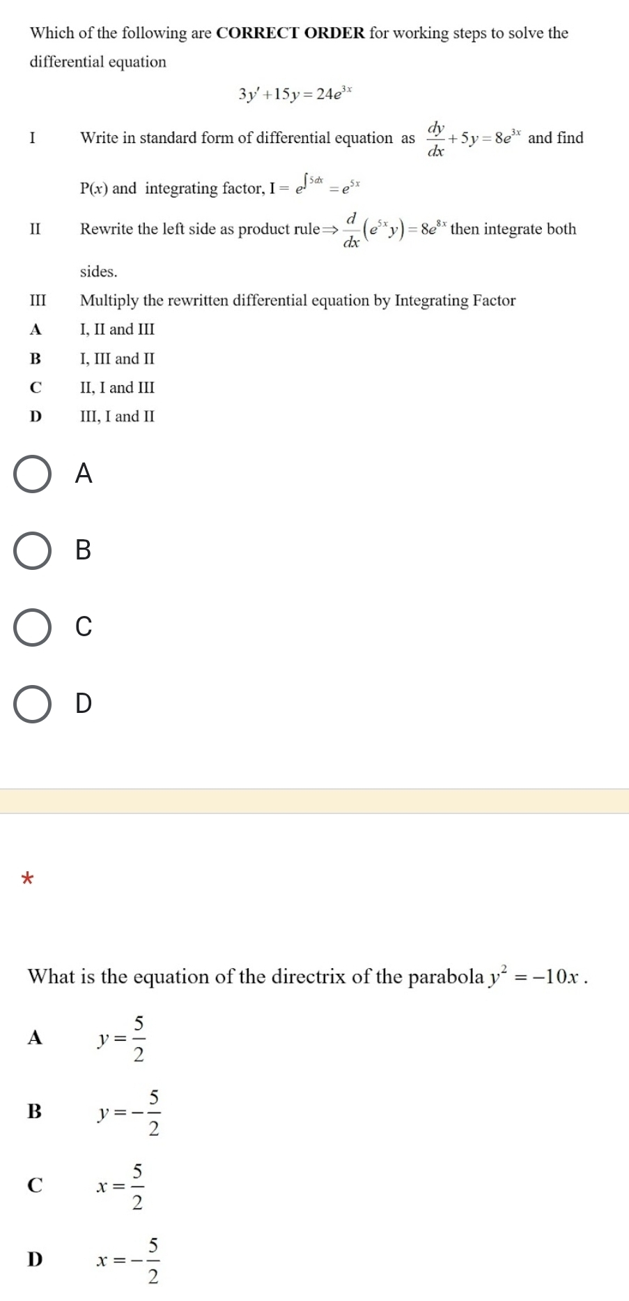 Which of the following are CORRECT ORDER for working steps to solve the
differential equation
3y'+15y=24e^(3x)
I Write in standard form of differential equation as  dy/dx +5y=8e^(3x) and find
P(x) and integrating factor, I=e^(∈t 5dx)=e^5
II Rewrite the left side as product rule Rightarrow  d/dx (e^(5x)y)=8e^8 ** then integrate both
sides.
III Multiply the rewritten differential equation by Integrating Factor
A I, II and III
B I, III and II
C II, I and III
D III, I and II
A
B
C
D
*
What is the equation of the directrix of the parabola y^2=-10x.
A y= 5/2 
B y=- 5/2 
C x= 5/2 
D x=- 5/2 