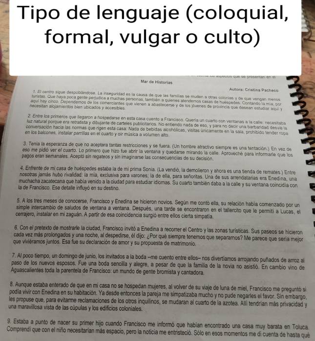 Tipo de lenguaje (coloquial,
formal, vulgar o culto)
=== pesercn
Mar de Historias
Autora: Crístina Pacheco
t. El centro sigue despoblándose. La inseguridad es la causa de que las familias se muden a otras colonias y de que vengan menos
turistas. Que haya poca gente perjudica a muchas personas, también a quienes atendemos casas de huéspedes. Contando la mía, por
aquí hay cinco. Dependemos de los comerciantes que vienen a abastecerse y de los jóvenes de provincia que desean estudiar aqui y
necesitan alojamientos bien ubicados y accesibles.
2. Entre los primeros que llegaron a hospedarse en esta casa cuento a Francisco. Quería un cuarto con ventanas a la calle: necesitaba
luz natural porque era retratista y dibujante de carteles publicitários. No entiendo nada de eso, y para no decir una barbandad desvié la
conversación hacia las normas que rigen esta casa: Nada de bebidas alcohólicas, visitas únicamente en la sala, prohíbido tender ropa
en los balcones, instalar parrillas en el cuarto y oir música a volumen alto
3. Tenía la esperanza de que no aceptara tantas restricciones y se fuera. (Un hombre atractivo siempre es una tentación.) En vez de
eso me pidió ver el cuarto. Lo primero que hizo fue abrir la ventana y quedarse mirando la calle. Aproveché para informarie que los
pagos eran semanales. Aceptó sin regateos y sin imaginarse las consecuencias de su decisión.
4, Enfrente de mí casa de huéspedes estaba la de mi prima Sonia. (La vendió, la demolieron y ahora es una tienda de remates.) Entre
nosotras jamás hubo rivalidad: la mia, exclusiva para varones; la de ella, para señoritas. Una de sus arrendatarias era Enedina, una
muchacha zacatecana que había venido a la ciudad para estudiar idiomas. Su cuarto también daba a la calle y su ventana coincidia con
la de Francisco. Ese detalle influyó en su destino,
5. A los tres meses de conocerse, Francisco y Enedína se hicieron novios. Según me contó ella, su relación había comenzado por un
simple intercambio de saíudos de ventana a ventana. Después, una tarde se encontraron en el tallercito que le permiti a Lucas, el
cerrajero, instalar en mi zaguán. A partir de esa coincidencia surgió entre ellos cierta simpatía.
6. Con el pretexto de mostraríe la ciudad, Francisco invitó a Enedina a recorrer el Centro y las zonas turísticas. Sus paseos se hicieron
cada vez más prolongados y una noche, al despedirse, él dijo: ¿Por qué siempre tenemos que separamos? Me parece que sería mejor
que viviéramos juntos. Esa fue su declaración de amor y su propuesta de matrimonio,
7. Al poco tiempo, un domingo de junio, los invitados a la boda -me cuento entre ellos- nos divertiamos arrojando puñados de arroz al
paso de los nuevos esposos. Fue una boda sencilla y alegre, a pesar de que la familia de la novia no asistió. En cambio vino de
Aguascalientes toda la parentela de Francisco: un mundo de gente bromista y cantadora.
8. Aunque estaba enterado de que en mi casa no se hospedan mujeres, al volver de su viaje de luna de miel, Francisco me preguntó si
podia vivir con Enedina en su habitación. Ya desde entonces la pareja me simpatizaba mucho y no pude negarles el favor. Sin embargo,
les propuse que, para evitarme reclamaciones de los otros inquilinos, se mudaran al cuarto de la azotea. Alli tendrian más privacidad y
una maravillosa vista de las cúpulas y los edificios coloniales.
9. Estaba a punto de nacer su primer hijo cuando Francisco me informó que habían encontrado una casa muy barata en Toluca.
Comprendi que con el niño necesitarian más espacio, pero la noticia me entristeció. Sólo en esos momentos me di cuenta de hasta què