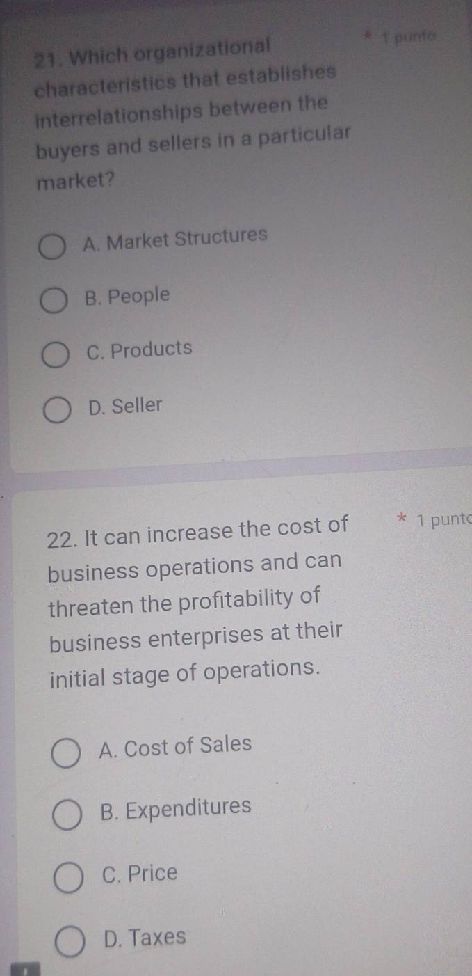 6
21. Which organizational 1 punto
characteristics that establishes
interrelationships between the
buyers and sellers in a particular
market?
A. Market Structures
B. People
C. Products
D. Seller
22. It can increase the cost of * 1 punto
business operations and can
threaten the profitability of
business enterprises at their
initial stage of operations.
A. Cost of Sales
B. Expenditures
C. Price
D. Taxes