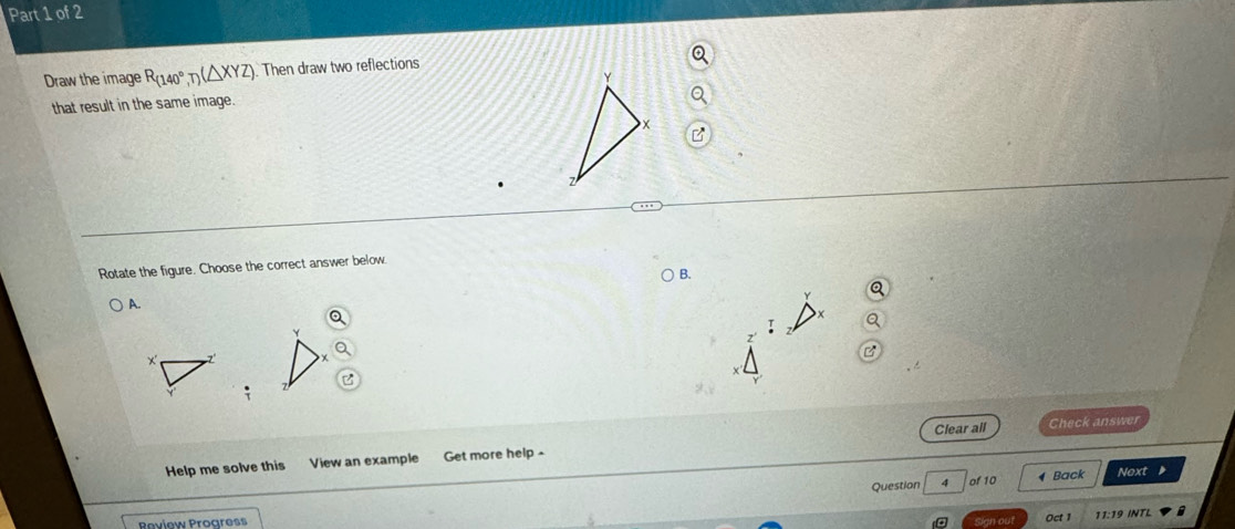 Draw the image R_(140°,T)(△ XYZ). Then draw two reflections 
that result in the same image. 
Rotate the figure. Choose the correct answer below. 
B. 
A.
Y
x ' 7' 
Clear all Check answer 
Help me solve this View an example Get more help - 
Question 4 of 10 Back Next 
Peview Proaress Oct 1 11:19 INTL 
Sign out