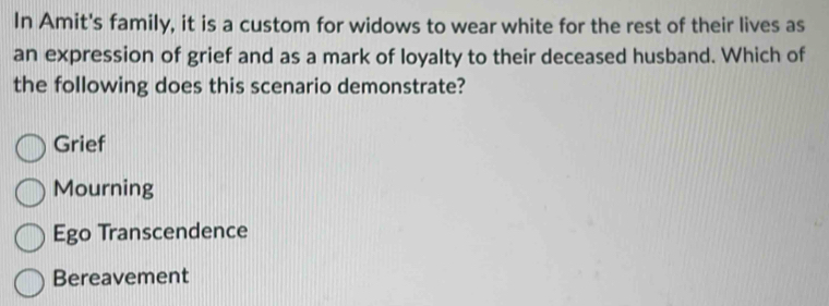 In Amit's family, it is a custom for widows to wear white for the rest of their lives as
an expression of grief and as a mark of loyalty to their deceased husband. Which of
the following does this scenario demonstrate?
Grief
Mourning
Ego Transcendence
Bereavement