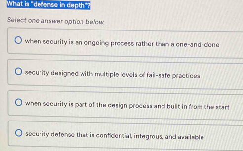 What is "defense in depth"?
Select one answer option below.
when security is an ongoing process rather than a one-and-done
security designed with multiple levels of fail-safe practices
when security is part of the design process and built in from the start
security defense that is confidential, integrous, and available