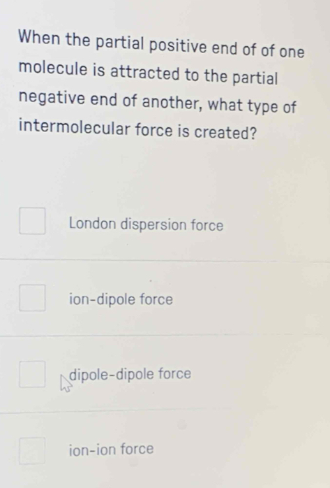 When the partial positive end of of one
molecule is attracted to the partial
negative end of another, what type of
intermolecular force is created?
London dispersion force
ion-dipole force
dipole-dipole force
ion-ion force