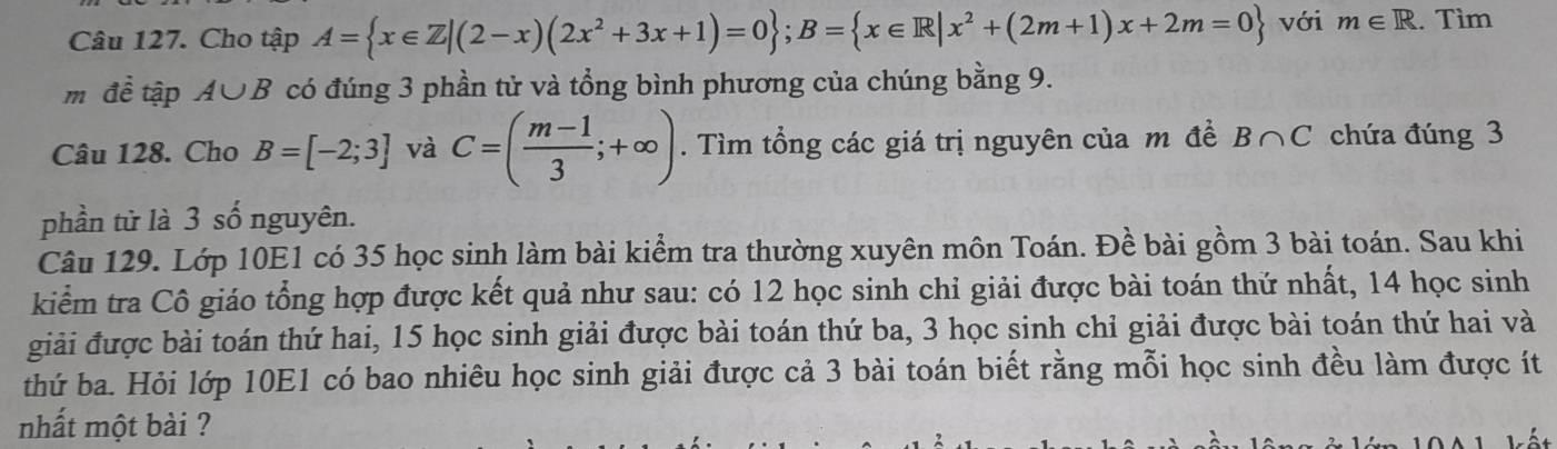 Cho tập A= x∈ Z|(2-x)(2x^2+3x+1)=0; B= x∈ R|x^2+(2m+1)x+2m=0 với m∈ R. Tìm 
m đề tập A∪ B có đúng 3 phần tử và tổng bình phương của chúng bằng 9. 
Câu 128. Cho B=[-2;3] và C=( (m-1)/3 ;+∈fty ). Tìm tổng các giá trị nguyên của m đề B∩ C chứa đúng 3
phần từ là 3 số nguyên. 
Câu 129. Lớp 10E1 có 35 học sinh làm bài kiểm tra thường xuyên môn Toán. Đề bài gồm 3 bài toán. Sau khi 
kiểm tra Cô giáo tổng hợp được kết quả như sau: có 12 học sinh chỉ giải được bài toán thứ nhất, 14 học sinh 
giải được bài toán thứ hai, 15 học sinh giải được bài toán thứ ba, 3 học sinh chỉ giải được bài toán thứ hai và 
thứ ba. Hỏi lớp 10E1 có bao nhiêu học sinh giải được cả 3 bài toán biết rằng mỗi học sinh đều làm được ít 
nhất một bài ? 
Lể