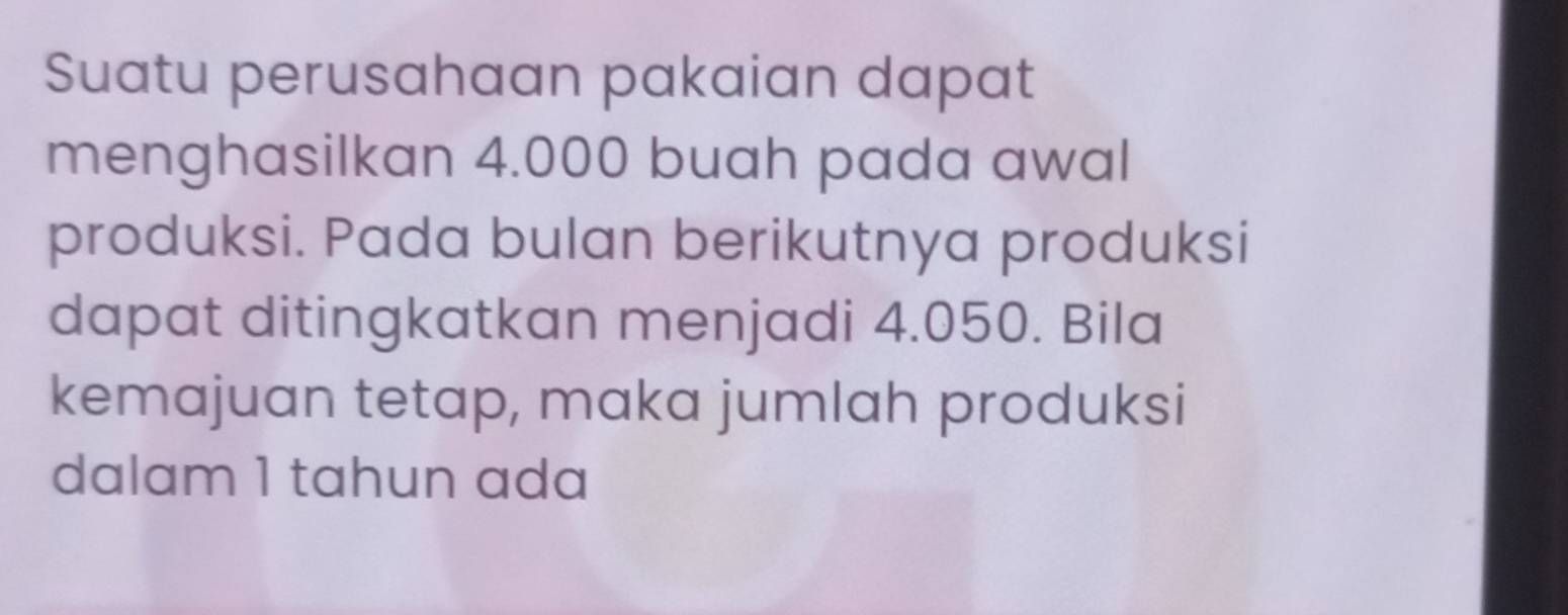 Suatu perusahaan pakaian dapat 
menghasilkan 4.000 buah pada awal 
produksi. Pada bulan berikutnya produksi 
dapat ditingkatkan menjadi 4.050. Bila 
kemajuan tetap, maka jumlah produksi 
dalam 1 tahun ada