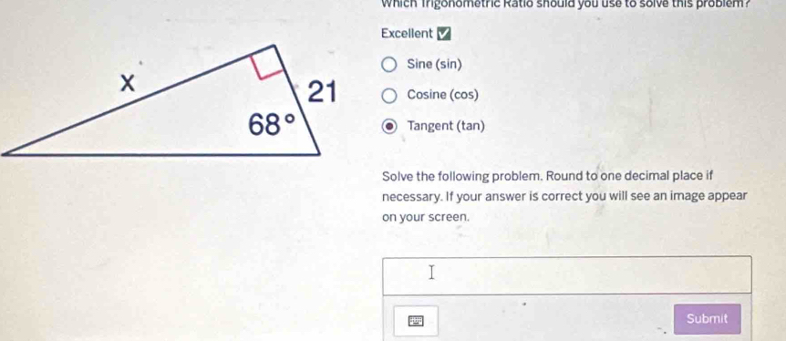 which Trigonometric Ratio should you use to solve this problém?
Excellent
Sine (sin)
Cosine (cos)
Tangent (tan)
Solve the following problem. Round to one decimal place if
necessary. If your answer is correct you will see an image appear
on your screen.
Submit