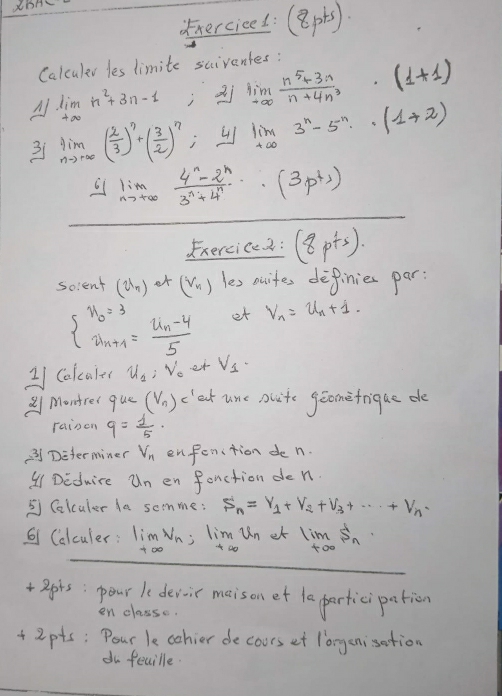 hercicel: (8p+5)·
Calculer les limite scivantes:
A lim _+∈fty n^2+3n-1 1;xi lim _nto ∈fty  (n^5+3n)/n+4n^3 · (1+1)
3 limlimits _nto ∈fty ( 2/3 )^n+( 3/2 )^?; limlimits _nto ∈fty 3^n-5^n· (1+2)
4lim _nto ∈fty  (4^n-2^n)/3^n+4^n · · (3p)
Exercice2 : (8p+s)·
solent (u_n)· t(v_n) les nuites definies par:
beginarrayl x_0=3 w_n+1=frac u_n-45endarray. et V_n=u_n+1
21 Calcater u_2:v_0 er V_1·
2 Montrer que (V_n)_c at une nuite geomefrique de
rainen q= f/5 ·
② Determiner V_n enfen(tion den.
41Deduire u_n en fenction den.
⑤ Colculer da somme: S_n=V_1+V_2+V_3+...+v_
1 Calculer: limlimits _tto ∈fty V_n;limlimits _tto ∈fty u_netlim _tooS_n
+apis: pour le devoir maison et la partici pation
en class.
+ 2pts; Pour le oohier de cours et longenisation
du fecille.