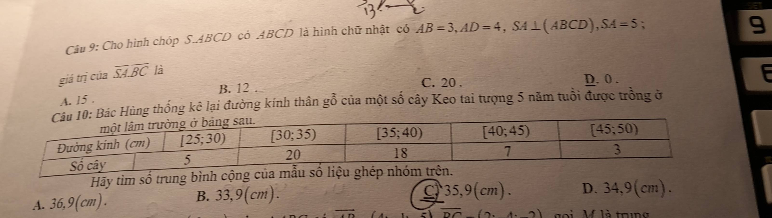 Cho hình chóp S.ABCD có ABCD là hình chữ nhật có AB=3,AD=4,SA⊥ (ABCD),SA=5 :
9
giá trị của overline SA.overline BC là
E
B. 12
C. 20 . D. 0 .
A. 15 .
ùng thống kê lại đường kính thân gỗ của một số cây Keo tai tượng 5 năm tuổi được trồng ở
Hãy tìm số trung bình cộng của mẫu số liệu ghép nhóm trên.
A. 36,9(cm).
B. 33,9 (cm). C 35,9(cm).
D. 34,9(cm).
sqrt(DC)-(2· 4· _ 2) goi M là trng