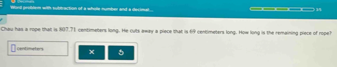 Decmas 
Word problem with subtraction of a whole number and a decimat... 
35 
Chau has a rope that is 807.71 centimeters long. He cuts away a piece that is 69 centimeters long. How long is the remaining piece of rope?
centimeters x