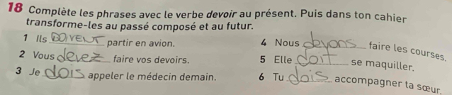 Complète les phrases avec le verbe devoir au présent. Puis dans ton cahier 
transforme-les au passé composé et au futur. 
1 Ils_ partir en avion. 4 Nous_ faire les courses. 
2 Vous_ faire vos devoirs. 5 Elle_ se maquiller. 
3 Je_ 
appeler le médecin demain. 6 Tu _accompagner ta sœur.