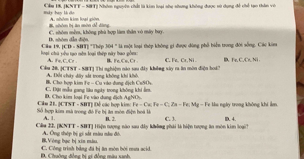 [KNTT - SBT] Nhôm nguyên chất là kim loại nhẹ nhưng không được sử dụng để chế tạo thân vô
máy bay là do
A. nhôm kim loại giòn.
B nhôm bị ăn mòn dễ dàng.
C. nhôm mềm, không phù hợp làm thân vô máy bay.
D. nhôm dẫn điện.
Câu 19. [CD - SBT] "Thép 304 " là một loại thép không gỉ được dùng phổ biến trong đời sống. Các kim
loại chủ yếu tạo nên loại thép này bao gồm:
A. Fe, C, Cr . B. Fe, Cu, Cr . C. Fe, Cr, Ni . D. Fe, C, Cr, Ni .
Câu 20. [CTST - SBT] Thí nghiệm nào sau đây không xảy ra ăn mòn điện hoá?
A. Đốt cháy dây sắt trong không khí khô.
B. Cho hợp kim Fe - Cu vào dung dịch CuSO₄.
C. Đặt mẫu gang lâu ngày trong không khi ẩm.
D. Cho kim loại Fe vào dung dịch AgNO₃.
Câu 21. [CTST - SBT] Để các hợp kim: Fe - Cu; Fe - C; Zn - Fe; Mg - Fe lâu ngày trong không khí ẩm.
Số hợp kim mà trong đó Fe bị ăn mòn điện hoá là
A. 1. B. 2. C. 3. D. 4.
Câu 22. [KNTT - SBT] Hiện tượng nào sau đây không phải là hiện tượng ăn mòn kim loại?
A. Ông thép bị gỉ sắt màu nâu đỏ.
B.Vòng bạc bị xin màu.
C. Công trình bằng đá bị ăn mòn bởi mưa acid.
D. Chuông đồng bị gi đồng màu xanh.