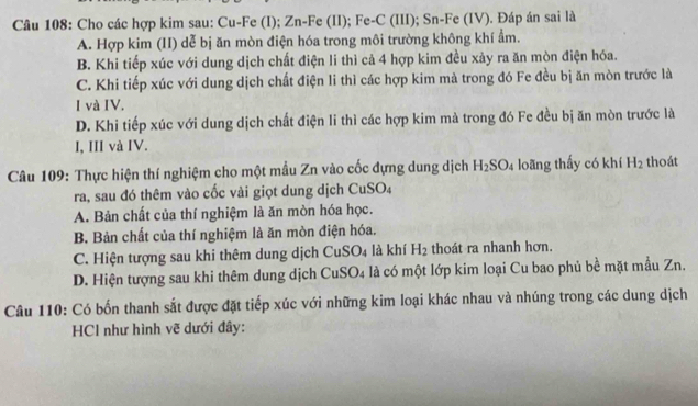 Cho các hợp kim sau: Cu-Fe (I); Zn-Fe (II); Fe-C (III); Sn-Fe (IV). Đáp án sai là
A. Hợp kim (II) dễ bị ăn mòn điện hóa trong môi trường không khí ẩm.
B. Khi tiếp xúc với dung dịch chất điện li thì cả 4 hợp kim đều xảy ra ăn mòn điện hóa.
C. Khi tiếp xúc với dung dịch chất điện li thì các hợp kim mà trong đó Fe đều bị ăn mòn trước là
I và IV.
D. Khi tiếp xúc với dung dịch chất điện li thì các hợp kim mà trong đó Fe đều bị ăn mòn trước là
I, III và IV.
Câu 109: Thực hiện thí nghiệm cho một mẫu Zn vào cốc dựng dung dịch H_2SO_4 loãng thấy có khí H_2 thoát
ra, sau đó thêm vào cốc vài giọt dung dịch CuSO₄
A. Bản chất của thí nghiệm là ăn mòn hóa học.
B. Bản chất của thí nghiệm là ăn mòn điện hóa.
C. Hiện tượng sau khi thêm dung dịch CuSO_4 là khí H_2 thoát ra nhanh hơn.
D. Hiện tượng sau khi thêm dung dịch 6 CuSO_4 là là có một lớp kim loại Cu bao phủ bề mặt mẫu Zn.
Câu 110: Có bốn thanh sắt được đặt tiếp xúc với những kim loại khác nhau và nhúng trong các dung dịch
HCI như hình vẽ dưới đây: