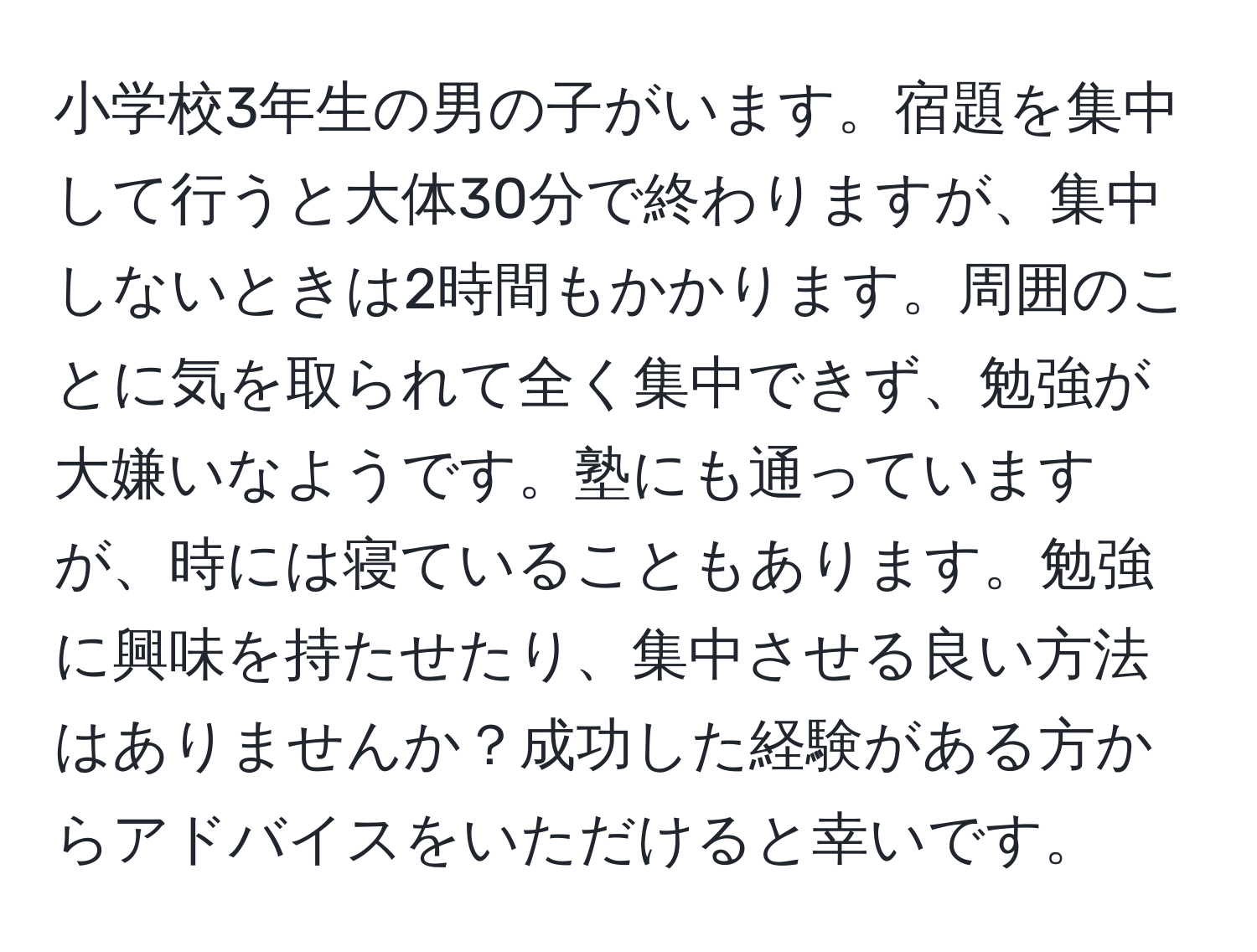 小学校3年生の男の子がいます。宿題を集中して行うと大体30分で終わりますが、集中しないときは2時間もかかります。周囲のことに気を取られて全く集中できず、勉強が大嫌いなようです。塾にも通っていますが、時には寝ていることもあります。勉強に興味を持たせたり、集中させる良い方法はありませんか？成功した経験がある方からアドバイスをいただけると幸いです。