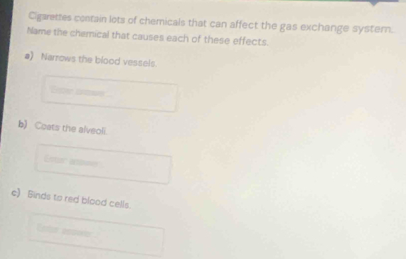 Cigarettes contain lots of chemicals that can affect the gas exchange systern. 
Name the chemical that causes each of these effects. 
a) Narrows the blood vessels. 
b) Coats the alveoli. 
Fctr a 
c) Binds to red blood cells.