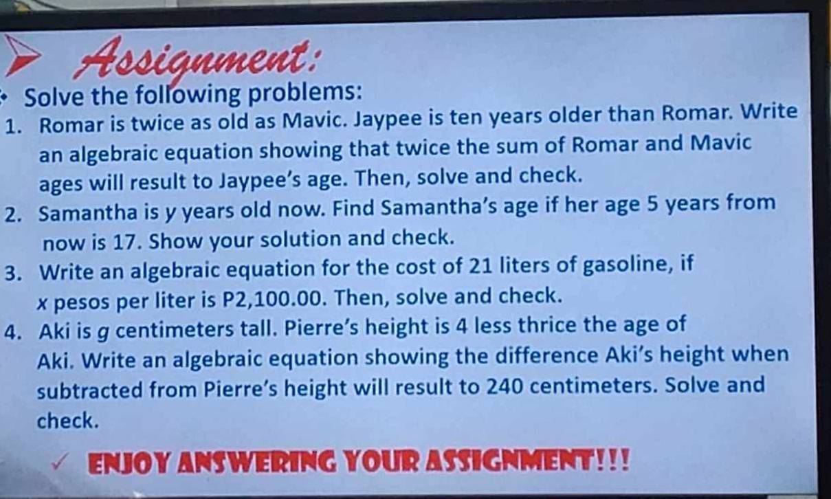 signme a 
Solve the following problems: 
1. Romar is twice as old as Mavic. Jaypee is ten years older than Romar. Write 
an algebraic equation showing that twice the sum of Romar and Mavic 
ages will result to Jaypee’s age. Then, solve and check. 
2. Samantha is y years old now. Find Samantha’s age if her age 5 years from 
now is 17. Show your solution and check. 
3. Write an algebraic equation for the cost of 21 liters of gasoline, if
x pesos per liter is P2,100.00. Then, solve and check. 
4. Aki is g centimeters tall. Pierre’s height is 4 less thrice the age of 
Aki. Write an algebraic equation showing the difference Aki’s height when 
subtracted from Pierre’s height will result to 240 centimeters. Solve and 
check. 
ENJOY ANS WERING YOUR ASSIGNMENT! ! !