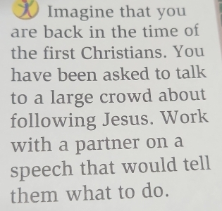 Imagine that you 
are back in the time of 
the first Christians. You 
have been asked to talk 
to a large crowd about 
following Jesus. Work 
with a partner on a 
speech that would tell 
them what to do.