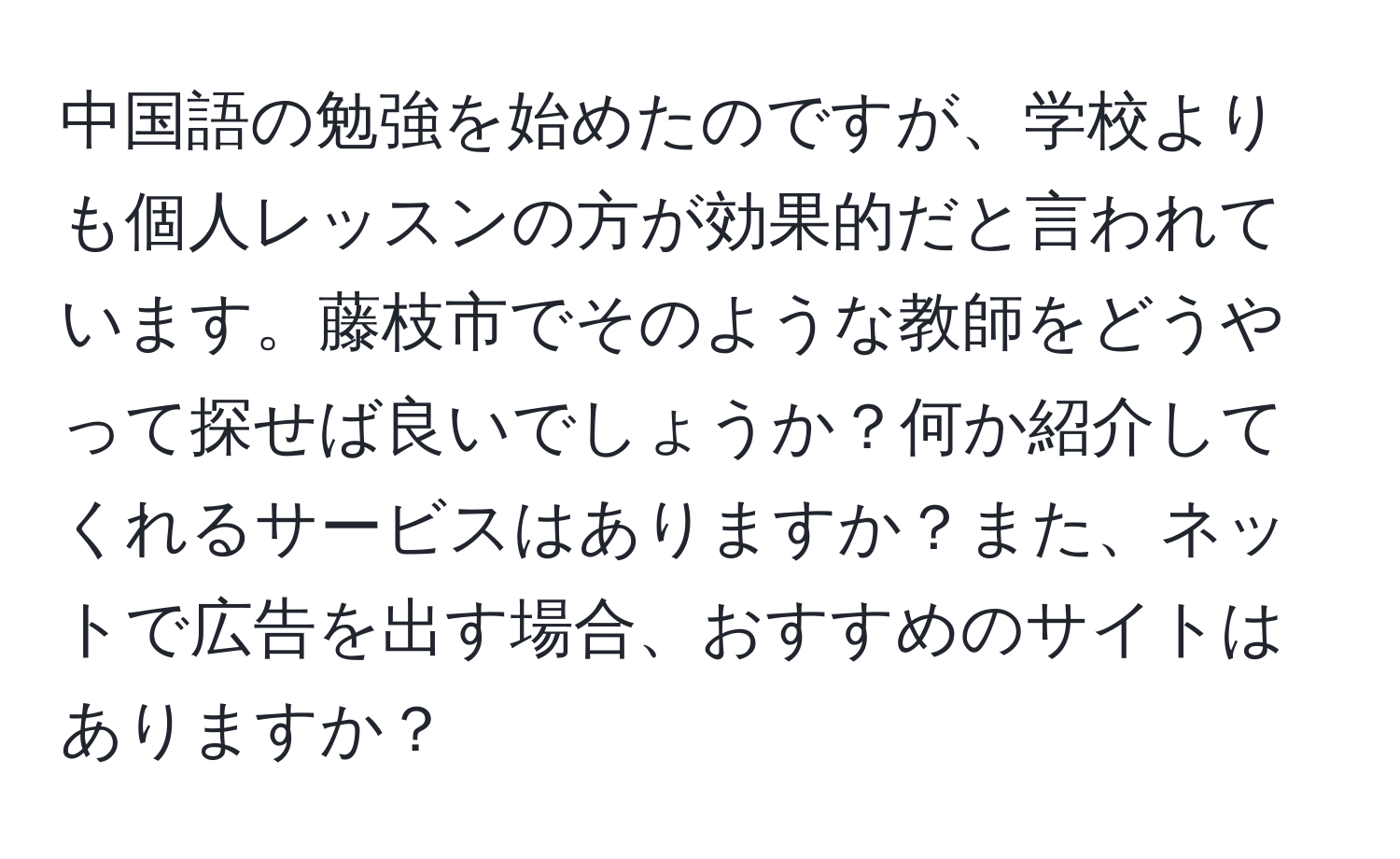 中国語の勉強を始めたのですが、学校よりも個人レッスンの方が効果的だと言われています。藤枝市でそのような教師をどうやって探せば良いでしょうか？何か紹介してくれるサービスはありますか？また、ネットで広告を出す場合、おすすめのサイトはありますか？