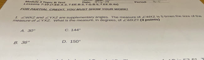 Module 3 Topic B Test Date:
Lessons 7-10 (7.EE.A.2, 7.EE.B.3, 7.G.B.5, 7.EE.B.4ª) Period
FOR PARTIAL CREDIT. YOU MUST SHOW YOUR WORK!
1. ∠ WXZ and ∠ YXZ are supplementary angles. The measure of ∠ WXZ is 5 times the size of the
measure of ∠ YXZ. What is the measure, in degrees, of ∠ WXZ ? (3 points)
A. 30° C. 144°
B. 36° D. 150°