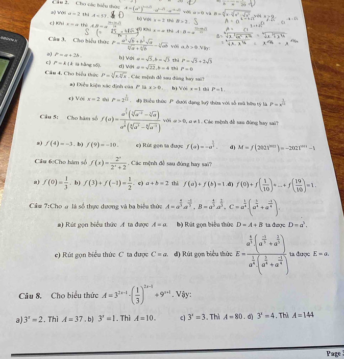 to 1
frac b-frac n=frac 20
Câu 2. Cho các biểu thức A=(a^2)^1+2sqrt(2) với a>0 và.
a) Với a=2 thì A<57. b) Với x=2 thì B>2
c) Khi x=a thì A.B=a d) Khi x=a thì A:B=a^(frac 72* 48sqrt(3))15
580VN X Câu 3. Cho biểu thức P=frac a^(frac 1)3sqrt(b)+b^(frac 1)3sqrt(a)sqrt[6](a)+sqrt[6](b)-sqrt[3](ab) với a,b>0 Vậy:
a) P=a+2b. b) Với a=sqrt(5),b=sqrt(3) thì P=sqrt(5)+2sqrt(3)
c) P=k(k là hằng số). d) Với a=sqrt(22),b=4 thì P=0
Câu 4. Cho biểu thức P=sqrt[3](x.sqrt [4]x). Các mệnh đề sau đùng hay sai?
a) Điều kiện xác định của P là x>0. b) Với x=1 thì P=1.
e) Với x=2 thì P=2^(frac 1)12 d) Biểu thức P dưới dạng luỹ thừa với số mũ hữu tỷ là P=x^(frac 1)12
Câu 5: Cho hàm số f(a)=frac a^(frac 2)3(sqrt[3](a^(-2))-sqrt[3](a))a^(frac 1)8(sqrt[5](a^3)-sqrt[6](a^(-1))) với a>0,a!= 1. Các mệnh đề sau đúng hay sai?
a) f(4)=-3. b) f(9)=-10. e) Rút gọn ta được f(a)=-a^(frac 1)2. d) M=f(2021^(2022))=-2021^(1011)-1
Câu 6:Cho hàm số f(x)= 2^x/2^x+2 . Các mệnh đề sau đúng hay sai?
a) f(0)= 1/3 . b) f(3)+f(-1)= 1/2 . c) a+b=2 thì f(a)+f(b)=1 .d) f(0)+f( 1/10 )+...+f( 19/10 )=1.
Câu 7:Cho a là số thực dương và ba biểu thức A=a^(frac 4)3.a^(frac -1)3.B=a^(frac 4)3.a^(frac 2)3,C=a^(frac 1)4.(a^(frac 3)4+a^(frac -1)4).
a) Rút gọn biểu thức A ta được A=a. b) Rút gọn biểu thức D=A+B ta được D=a^3.
c) Rút gọn biều thức C ta được C=a. d) Rút gọn biểu thức E=frac a^(frac 4)3· (a^(frac -1)3+a^(frac 2)3)a^(frac 1)4· (a^(frac 1)4+a^(frac -1)4). ta được E=a.
Câu 8. Cho biểu thức A=3^(2x-1)· ( 1/3 )^2x-1+9^(x+1). Vậy:
a) 3^x=2. Thì A=37. b) 3^x=1. Thì A=10. c) 3^x=3. Thì A=80. d) 3^x=4. Thì A=144
Page