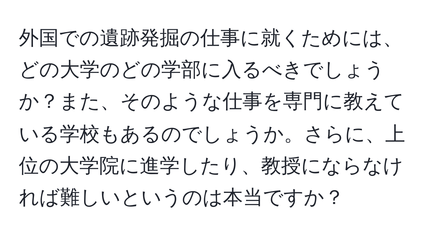 外国での遺跡発掘の仕事に就くためには、どの大学のどの学部に入るべきでしょうか？また、そのような仕事を専門に教えている学校もあるのでしょうか。さらに、上位の大学院に進学したり、教授にならなければ難しいというのは本当ですか？