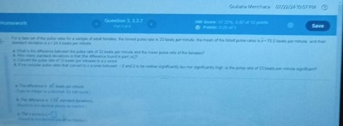 Gulana Mencraca S000A 101 916 
990 Scor: 57.22½, 67 ef 12 posts 
Homework Question 3, 3.3.7 Par 1 d 4 @ Points: 0.25 of 1 Save 
For a tate set of the pulse rates for a sample of adult females, the lovest pulse rate is 33 seats par minute, the mean of the listed puise rates is x=75.5 beats per minule, and thei 
slantant deviation is s=26.4 Seats per minute
e. What is the difference between the pulse rate olf 33 beats per minule and the mean pulse rate of the fomales? 
6. How many standart deirations is that the difference found in pert (a)P 
t Convert the puise nate of 33 beats por minutes to a z score 
d. It we consiter guie rales that convert io z scores betiveen - 2 and 2 to tw nether significantly low nor significantly righ is the polse rate of 23 beats par minute significant? 
_ 
_ 
a. The Offerente is 41 teats par ceute 
'upe an integer of a bedrgh Se est round 
& Ths Ofteerca A 176° Sardart Secatins 
Bund to lon dette pates wo rended
c=□
6. Ty 2 2004 2 chout to sis deceve stac ed as needed .