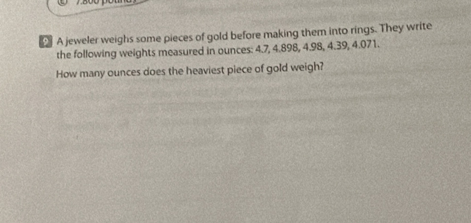 7.800
A jeweler weighs some pieces of gold before making them into rings. They write 
the following weights measured in ounces: 4.7, 4.898, 4.98, 4.39, 4.071. 
How many ounces does the heaviest piece of gold weigh?