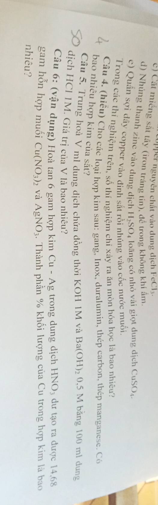 pper nguyên chất vào dung dịch FeCl_3. 
c) Cặt miếng sắt tây (iron tráng tin), để trong không khí ẩm. 
d) Nhúng thanh zinc vào dung dịch H_2SO_4 loãng có nhỏ vài giọt dung dịch CuSO_4. 
e) Quần sợi dây copper vào đỉnh sắt rồi nhúng vào cốc nước muối. 
Trong các thí nghiệm trên, số thí nghiệm chỉ xảy ra ăn mòn hóa học là bao nhiêu? 
Câu 4. (hiều) Cho các loại hợp kim sau: gang, Inox, duralumin, thép carbon, thép manganese. Có 
bao nhiêu hợp kim của sắt? 
Câu 5. Trung hoà V ml dung dịch chứa đồng thời KOH 1M và Ba(OH)_2 0,5 M băng 100 ml dung 
dịch HCl 1M. Giá trị của V là bao nhiêu? 
Câu 6: (vận dụng) Hoà tan 6 gam hợp kim Cu-Ag trong dung dịch HNO_3 dư tạo ra được 14,68
gam hỗn hợp muối Cu(NO_3)_2 và AgNO_3 4. Thành phần % khối lượng của Cu trong hợp kim là bao 
nhiêu?