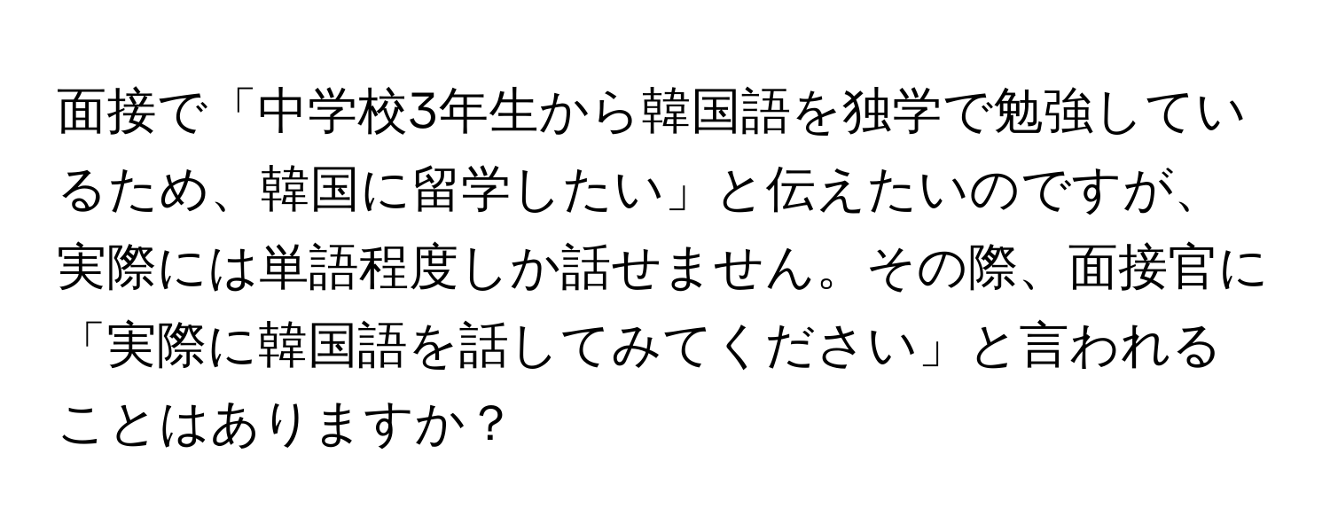 面接で「中学校3年生から韓国語を独学で勉強しているため、韓国に留学したい」と伝えたいのですが、実際には単語程度しか話せません。その際、面接官に「実際に韓国語を話してみてください」と言われることはありますか？