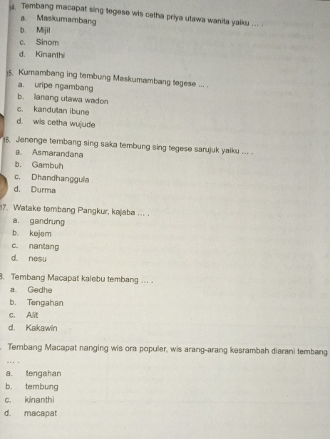 Tembang macapat sing tegese wis cetha priya utawa wanita yaiku ... .
a. Maskumambang
b. Mijil
c. Sinom
d. Kinanthi
5. Kumambang ing tembung Maskumambang tegese ... .
a. uripe ngambang
b. lanang utawa wadon
c. kandutan ibune
d. wis cetha wujude
6. Jenenge tembang sing saka tembung sing tegese sarujuk yaiku ... .
a. Asmarandana
b. Gambuh
c. Dhandhanggula
d. Durma
7. Watake tembang Pangkur, kajaba ... .
a. gandrung
b. kejem
c. nantang
d. nesu
8. Tembang Macapat kalebu tembang ... .
a. Gedhe
b. Tengahan
c. Alit
d. Kakawin
. Tembang Macapat nanging wis ora populer, wis arang-arang kesrambah diarani tembang
. - - -
a. tengahan
b. tembung
c. kinanthi
d. macapat