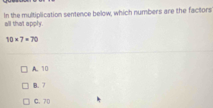 In the multiplication sentence below, which numbers are the factors
all that apply.
10* 7=70
A. 10
B. 7
C. 70