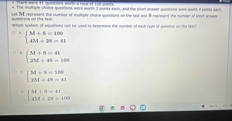 There were 41 questions worth a total of 100 points.
The multiple choice questions were worth 2 points each, and the short answer questions were worth 4 points each.
Let M represent the number of multiple choice questions on the test and S represent the number of short answer
questions on the test.
Which system of equations can be used to determine the number of each type of question on the test?
A. beginarrayl M+S=100 4M+2S=41endarray.
B. beginarrayl M+S=41 2M+4S=100endarray.
C. beginarrayl M+S=100 2M+4S=41endarray.
D. beginarrayl M+S=41 4M+2S=100endarray.
Dec 12 12 41 US