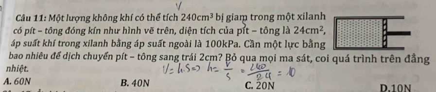 Một lượng không khí có thể tích 240cm^3 bị giaṃ trong một xilanh
có pít - tông đóng kín như hình vẽ trên, diện tích của pít - tông là 24cm^2, 
áp suất khí trong xilanh bằng áp suất ngoài là 100kPa. Cần một lực bằng
bao nhiêu để dịch chuyển pít - tông sang trái 2cm? Bỏ qua mọi ma sát, coi quá trình trên đẳng
nhiệt.
A. 60N B. 40N C. 20N D. 10N