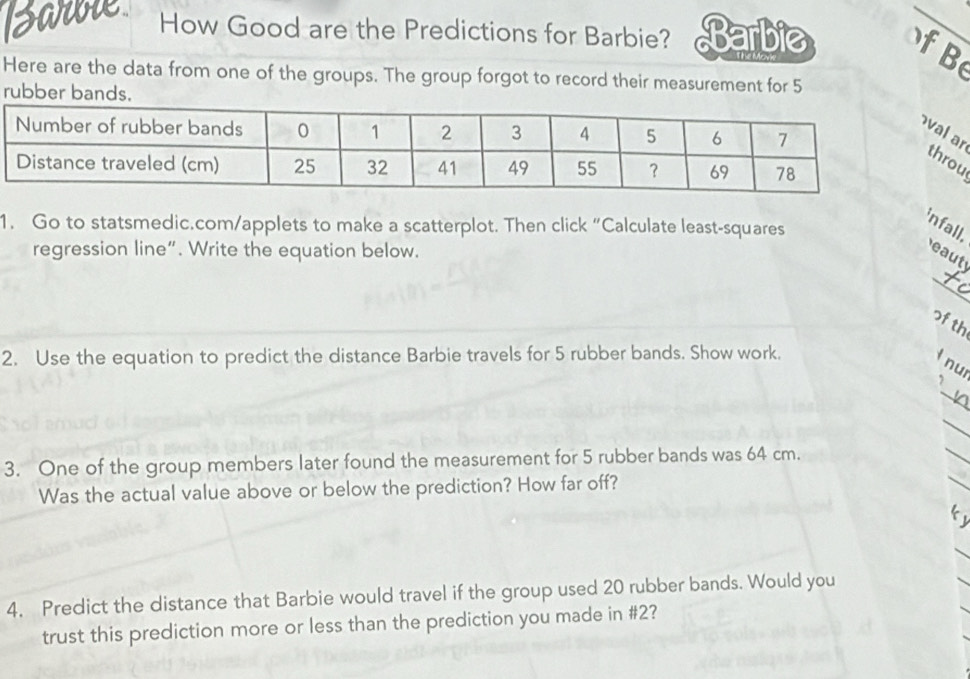 How Good are the Predictions for Barbie? Barbie f B 
Here are the data from one of the groups. The group forgot to record their measurement for 5
rubber bands. 
aru 
1. Go to statsmedic.com/applets to make a scatterplot. Then click “Calculate least-squares 
infall. 
regression line”. Write the equation below. 
_ 
eaut 
of th 
2. Use the equation to predict the distance Barbie travels for 5 rubber bands. Show work. 
l nui 
_ 
, 
_ 
_ 
_ 
3. One of the group members later found the measurement for 5 rubber bands was 64 cm. 
Was the actual value above or below the prediction? How far off? 
4. Predict the distance that Barbie would travel if the group used 20 rubber bands. Would you 
trust this prediction more or less than the prediction you made in # 2?