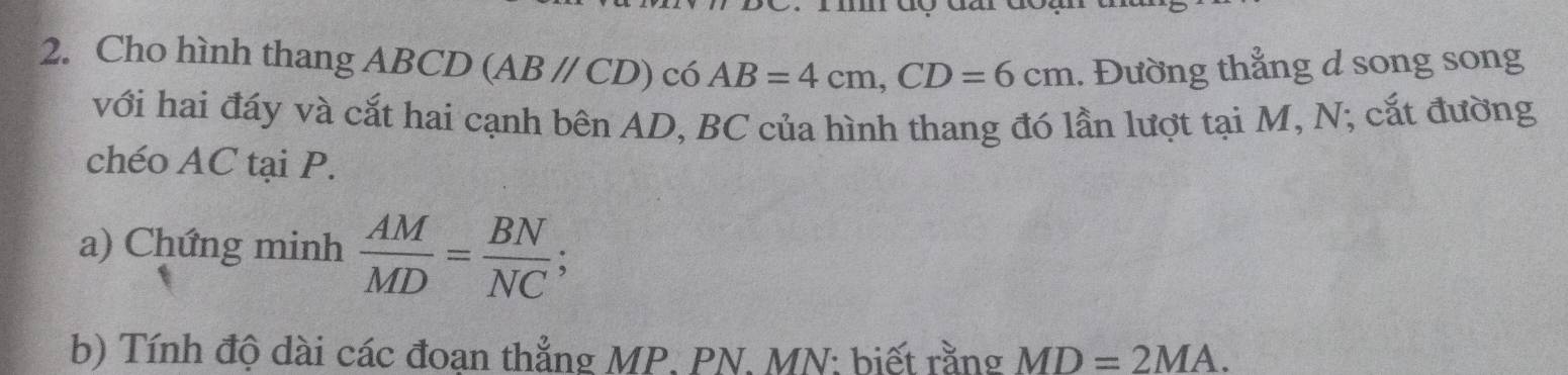 Cho hình thang ABCD (AB//CD) có AB=4cm, CD=6cm. Đường thẳng d song song 
với hai đáy và cắt hai cạnh bên AD, BC của hình thang đó lần lượt tại M, N; cắt đường 
chéo AC tại P. 
a) Chứng minh  AM/MD = BN/NC ; 
b) Tính độ dài các đoan thẳng MP. PN. MN : biết rằng MD=2MA.