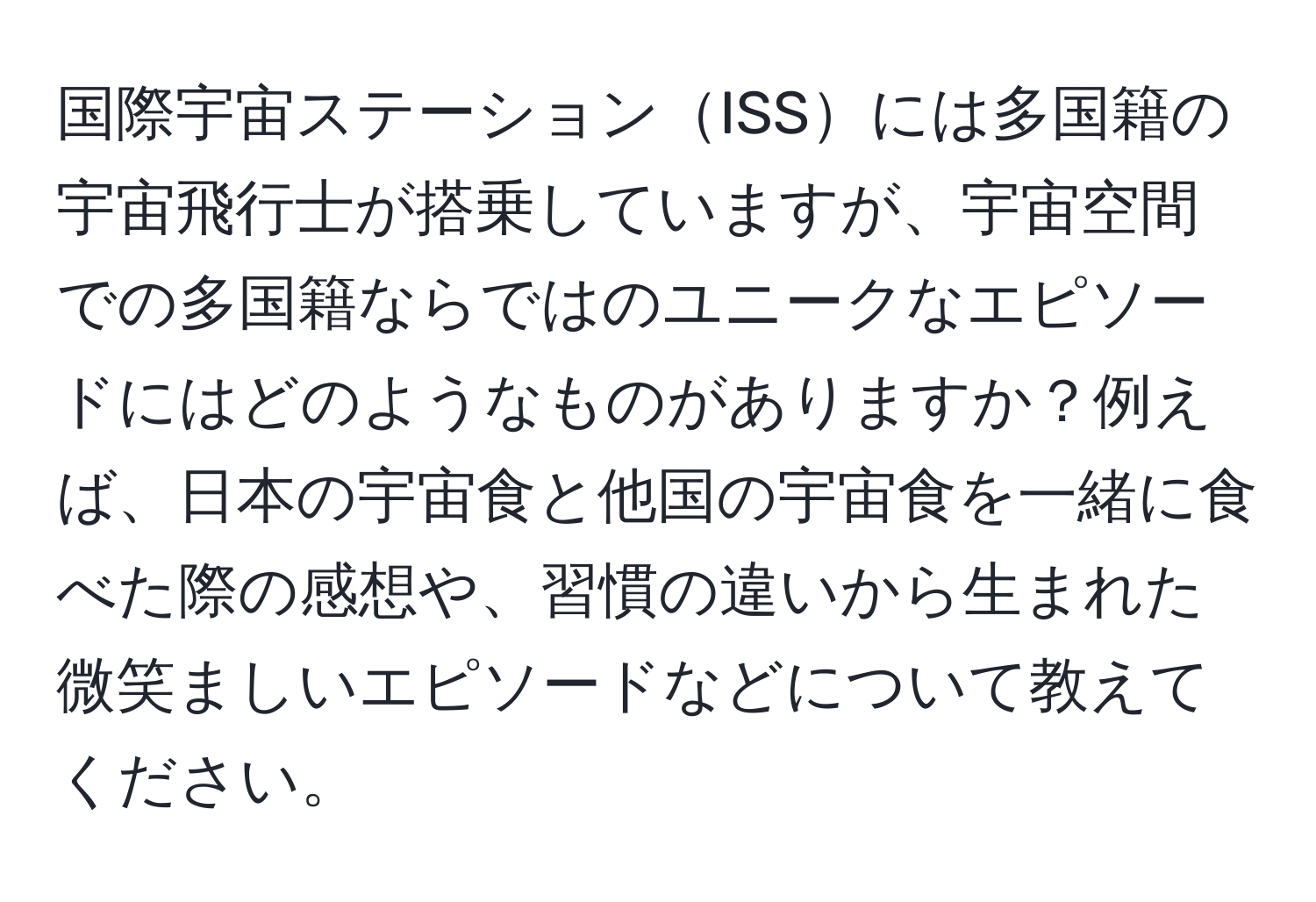 国際宇宙ステーションISSには多国籍の宇宙飛行士が搭乗していますが、宇宙空間での多国籍ならではのユニークなエピソードにはどのようなものがありますか？例えば、日本の宇宙食と他国の宇宙食を一緒に食べた際の感想や、習慣の違いから生まれた微笑ましいエピソードなどについて教えてください。