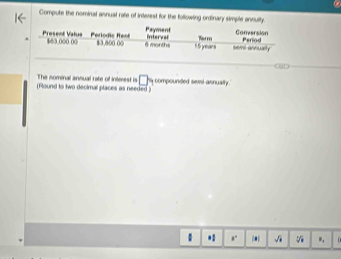 Compute the nominal annual rate of interest for the following ordinary simple annuity. 
Payment Conversion 
Present Value Periodic Rent Interval Term Period
$63,000.00 $3,800.00 6 months 15 years semi-annually 
The nominal annual rate of interest is □ % compounded semi-annually. 
(Round to two decimal places as needed.) 
「- ] -.