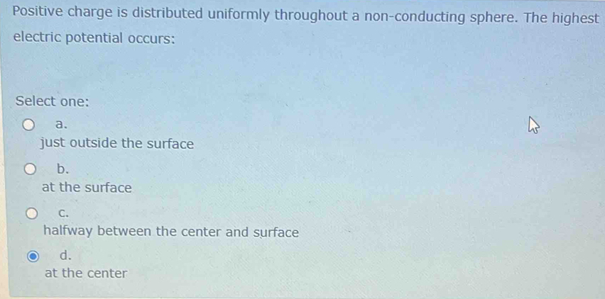 Positive charge is distributed uniformly throughout a non-conducting sphere. The highest
electric potential occurs:
Select one:
a.
just outside the surface
b.
at the surface
C.
halfway between the center and surface
d.
at the center