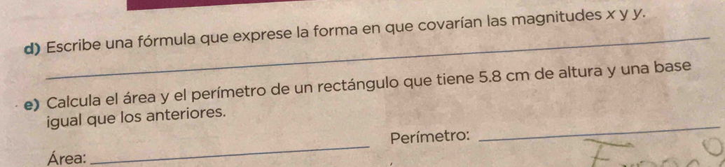 Escribe una fórmula que exprese la forma en que covarían las magnitudes x y y. 
e) Calcula el área y el perímetro de un rectángulo que tiene 5.8 cm de altura y una base 
igual que los anteriores. 
Perímetro: 
_ 
Área: 
_