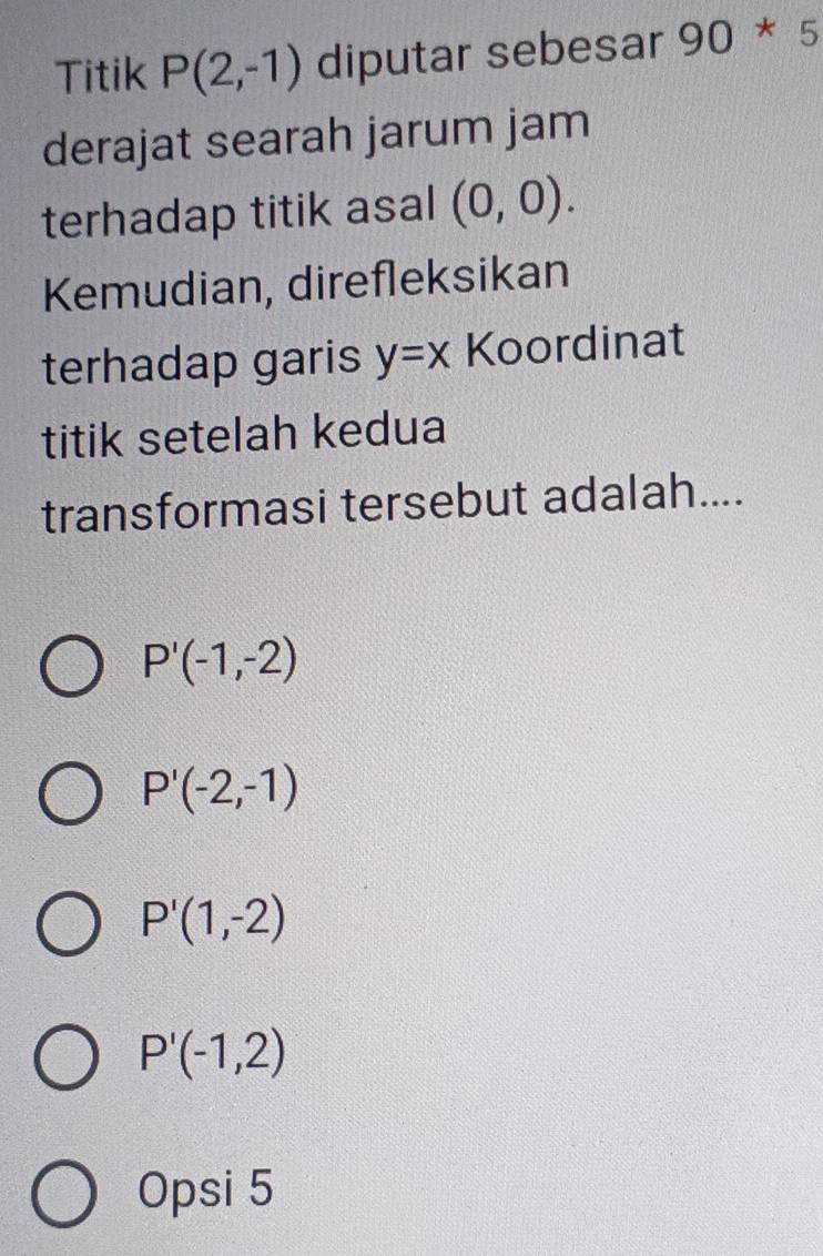 Titik P(2,-1) diputar sebesar 90 *5 
derajat searah jarum jam
terhadap titik asal (0,0). 
Kemudian, direfleksikan
terhadap garis y=x Koordinat
titik setelah kedua
transformasi tersebut adalah....
P'(-1,-2)
P'(-2,-1)
P'(1,-2)
P'(-1,2)
Opsi 5