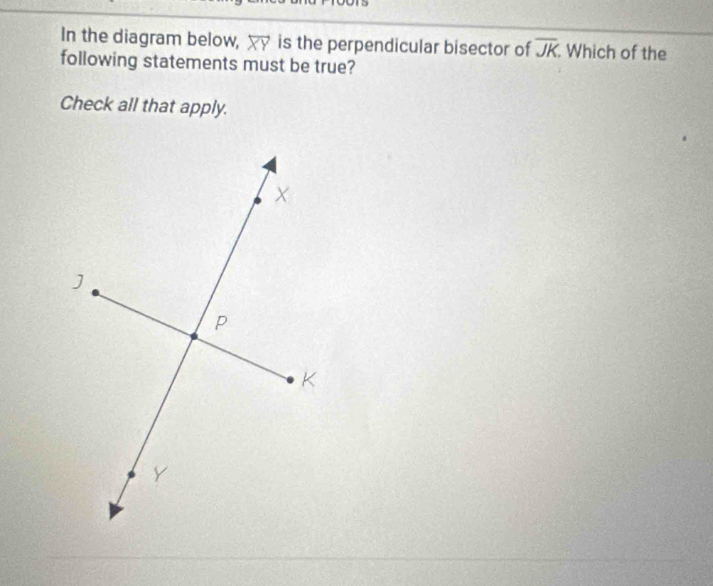 In the diagram below, overleftrightarrow XY is the perpendicular bisector of overline JK Which of the 
following statements must be true? 
Check all that apply.